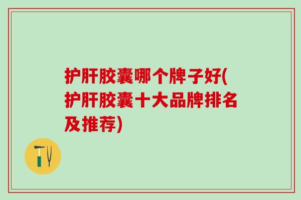 护肝胶囊哪个牌子好(护肝胶囊十大品牌排名及推荐)