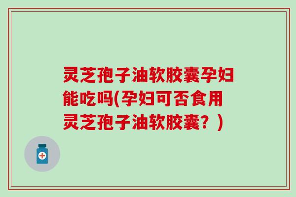 灵芝孢子油软胶囊孕妇能吃吗(孕妇可否食用灵芝孢子油软胶囊？)