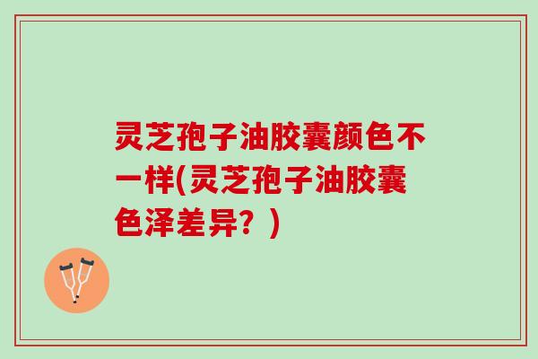 灵芝孢子油胶囊颜色不一样(灵芝孢子油胶囊色泽差异？)