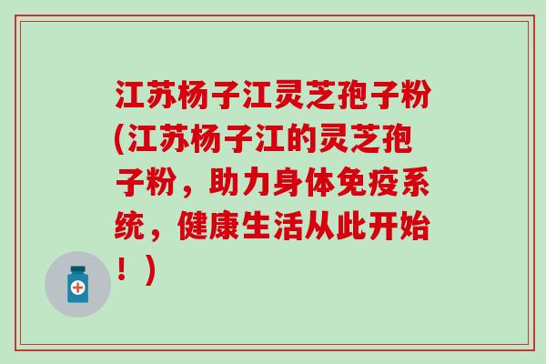 江苏杨子江灵芝孢子粉(江苏杨子江的灵芝孢子粉，助力身体免疫系统，健康生活从此开始！)