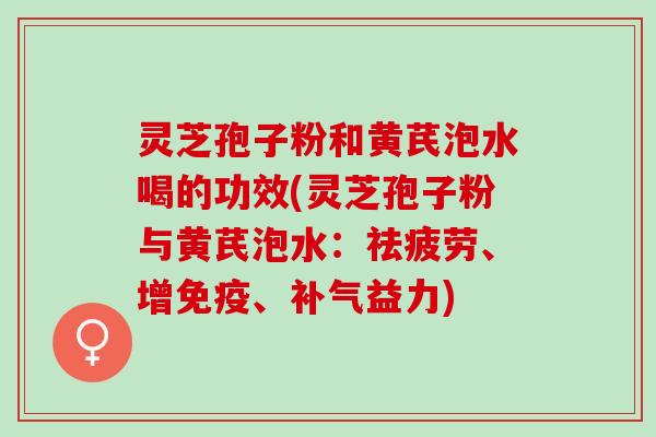 灵芝孢子粉和黄芪泡水喝的功效(灵芝孢子粉与黄芪泡水：祛疲劳、增免疫、补气益力)