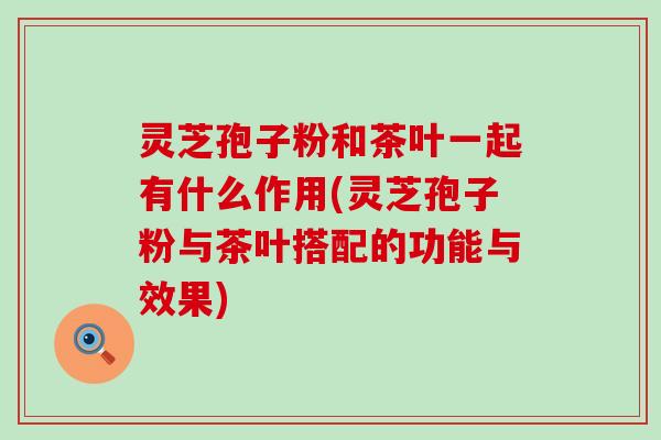 灵芝孢子粉和茶叶一起有什么作用(灵芝孢子粉与茶叶搭配的功能与效果)