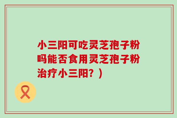 小三阳可吃灵芝孢子粉吗能否食用灵芝孢子粉治疗小三阳？)