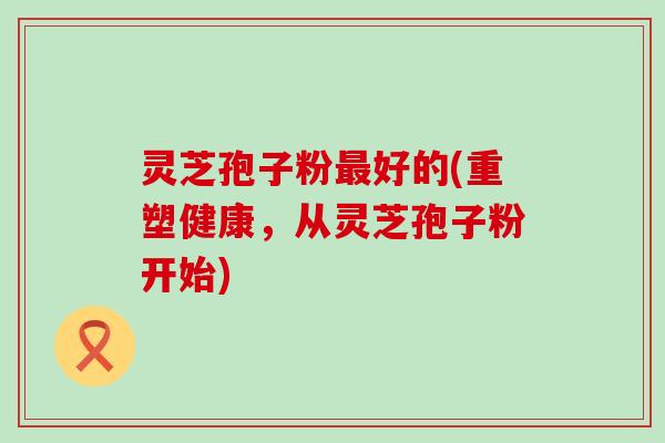 灵芝孢子粉最好的(重塑健康，从灵芝孢子粉开始)