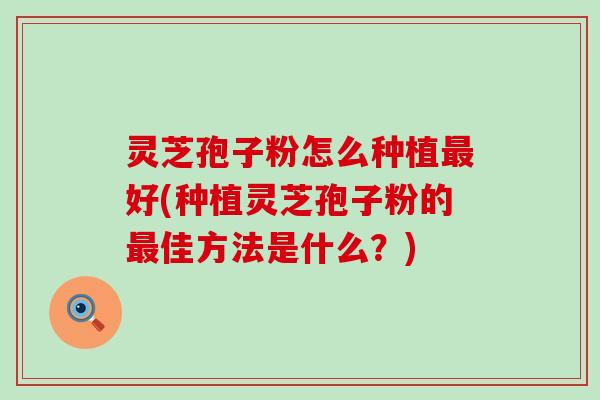 灵芝孢子粉怎么种植最好(种植灵芝孢子粉的最佳方法是什么？)