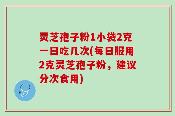 灵芝孢子粉1小袋2克一日吃几次(每日服用2克灵芝孢子粉，建议分次食用)