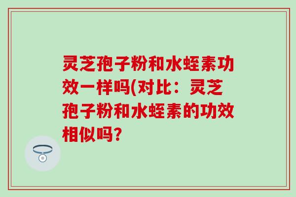 灵芝孢子粉和水蛭素功效一样吗(对比：灵芝孢子粉和水蛭素的功效相似吗？