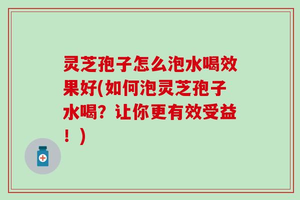 灵芝孢子怎么泡水喝效果好(如何泡灵芝孢子水喝？让你更有效受益！)