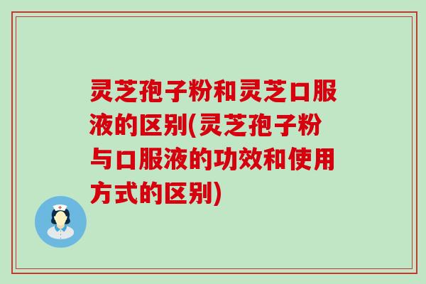 灵芝孢子粉和灵芝口服液的区别(灵芝孢子粉与口服液的功效和使用方式的区别)