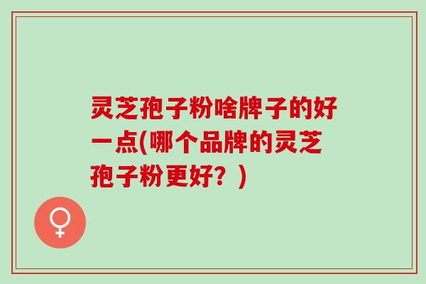 灵芝孢子粉啥牌子的好一点(哪个品牌的灵芝孢子粉更好？)