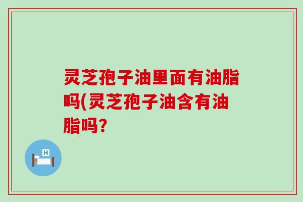 灵芝孢子油里面有油脂吗(灵芝孢子油含有油脂吗？