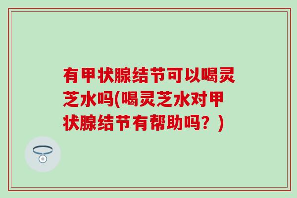 有甲状腺结节可以喝灵芝水吗(喝灵芝水对甲状腺结节有帮助吗？)