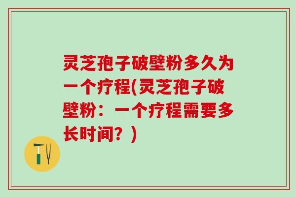 灵芝孢子破壁粉多久为一个疗程(灵芝孢子破壁粉：一个疗程需要多长时间？)