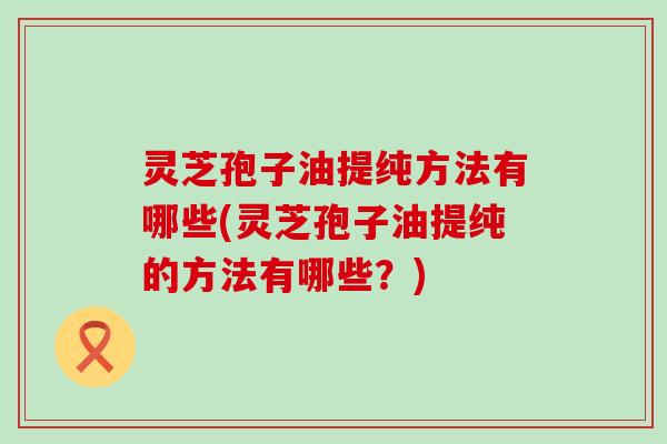 灵芝孢子油提纯方法有哪些(灵芝孢子油提纯的方法有哪些？)