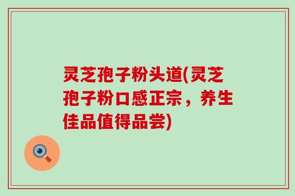 灵芝孢子粉头道(灵芝孢子粉口感正宗，养生佳品值得品尝)