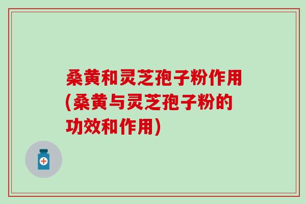 桑黄和灵芝孢子粉作用(桑黄与灵芝孢子粉的功效和作用)