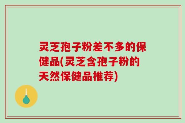 灵芝孢子粉差不多的保健品(灵芝含孢子粉的天然保健品推荐)