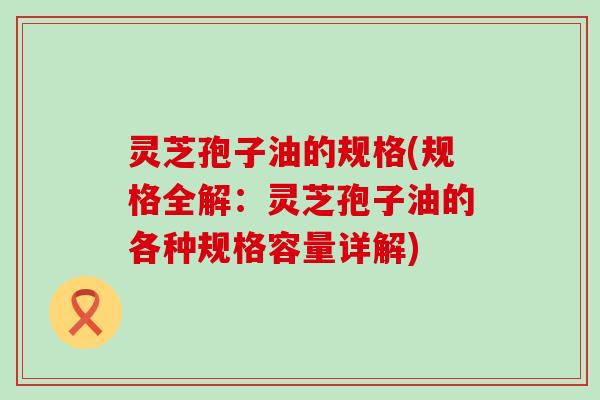灵芝孢子油的规格(规格全解：灵芝孢子油的各种规格容量详解)