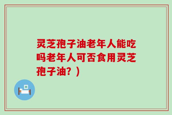 灵芝孢子油老年人能吃吗老年人可否食用灵芝孢子油？)