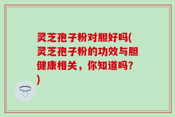 灵芝孢子粉对胆好吗(灵芝孢子粉的功效与胆健康相关，你知道吗？)