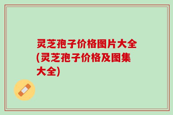 灵芝孢子价格图片大全(灵芝孢子价格及图集大全)