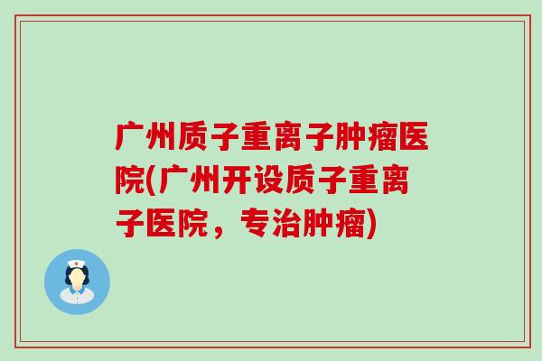 广州质子重离子肿瘤医院(广州开设质子重离子医院，专治肿瘤)