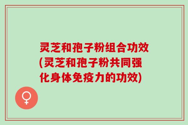 灵芝和孢子粉组合功效(灵芝和孢子粉共同强化身体免疫力的功效)
