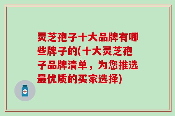 灵芝孢子十大品牌有哪些牌子的(十大灵芝孢子品牌清单，为您推选最优质的买家选择)