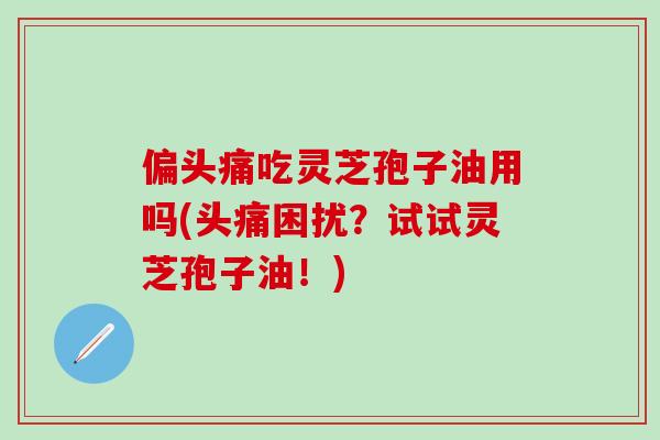 偏头痛吃灵芝孢子油用吗(头痛困扰？试试灵芝孢子油！)