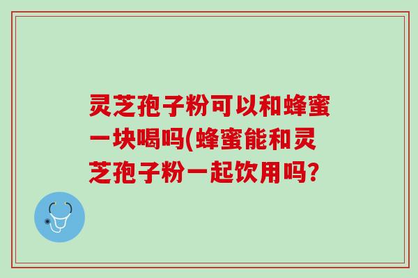 灵芝孢子粉可以和蜂蜜一块喝吗(蜂蜜能和灵芝孢子粉一起饮用吗？