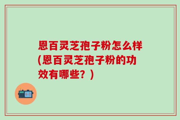 恩百灵芝孢子粉怎么样(恩百灵芝孢子粉的功效有哪些？)