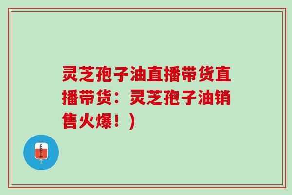 灵芝孢子油直播带货直播带货：灵芝孢子油销售火爆！)