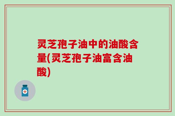 灵芝孢子油中的油酸含量(灵芝孢子油富含油酸)