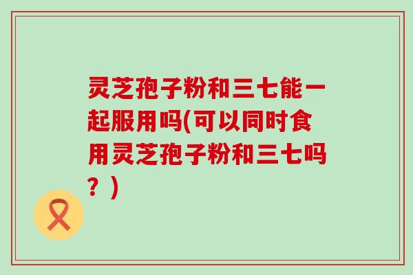 灵芝孢子粉和三七能一起服用吗(可以同时食用灵芝孢子粉和三七吗？)