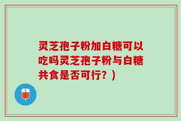 灵芝孢子粉加白糖可以吃吗灵芝孢子粉与白糖共食是否可行？)