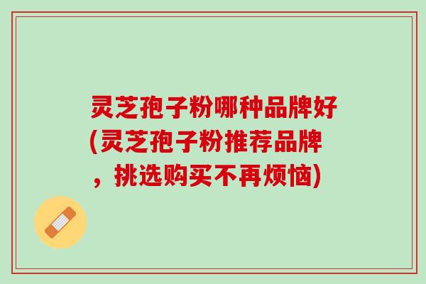 灵芝孢子粉哪种品牌好(灵芝孢子粉推荐品牌，挑选购买不再烦恼)