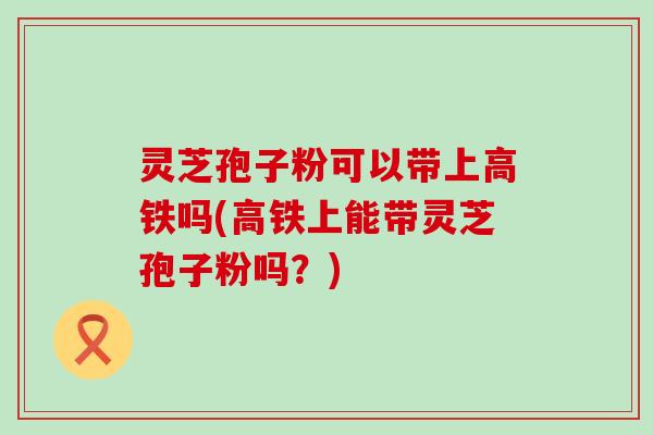 灵芝孢子粉可以带上高铁吗(高铁上能带灵芝孢子粉吗？)