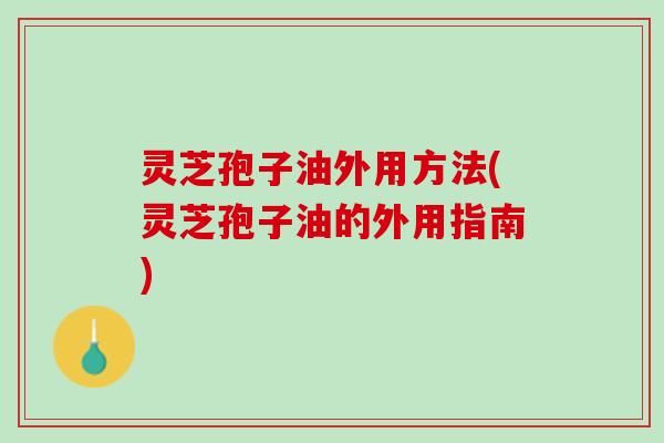 灵芝孢子油外用方法(灵芝孢子油的外用指南)