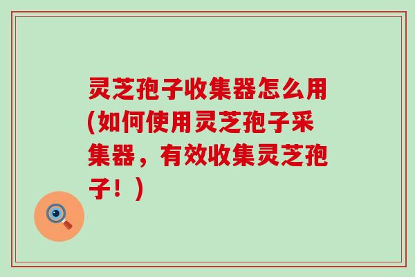 灵芝孢子收集器怎么用(如何使用灵芝孢子采集器，有效收集灵芝孢子！)
