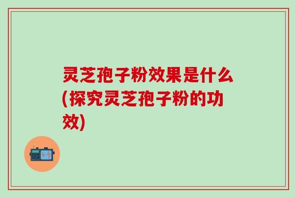 灵芝孢子粉效果是什么(探究灵芝孢子粉的功效) 灵芝孢子粉效果是什么(探究灵芝孢子粉的功效)