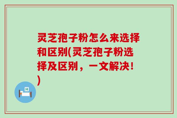 灵芝孢子粉怎么来选择和区别(灵芝孢子粉选择及区别，一文解决！)