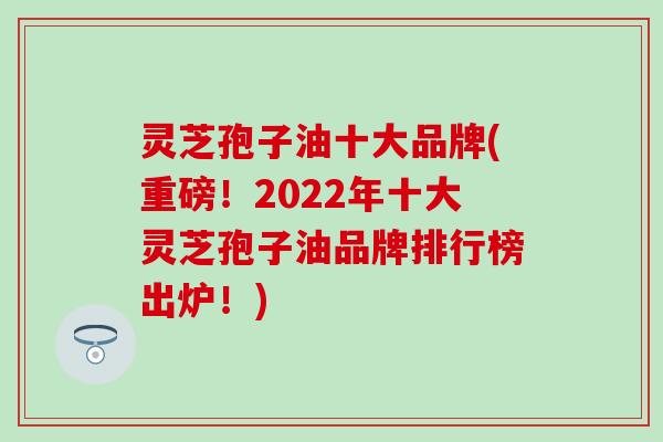 灵芝孢子油十大品牌(重磅！2022年十大灵芝孢子油品牌排行榜出炉！)