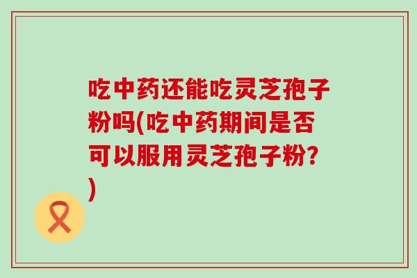 吃中药还能吃灵芝孢子粉吗(吃中药期间是否可以服用灵芝孢子粉？)