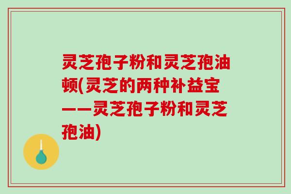 灵芝孢子粉和灵芝孢油顿(灵芝的两种补益宝——灵芝孢子粉和灵芝孢油)