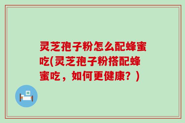 灵芝孢子粉怎么配蜂蜜吃(灵芝孢子粉搭配蜂蜜吃，如何更健康？)