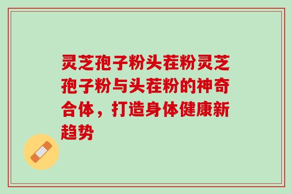 灵芝孢子粉头茬粉灵芝孢子粉与头茬粉的神奇合体，打造身体健康新趋势