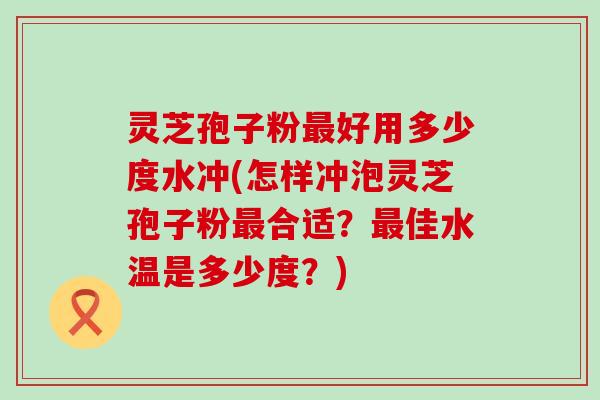 灵芝孢子粉最好用多少度水冲(怎样冲泡灵芝孢子粉最合适？最佳水温是多少度？)