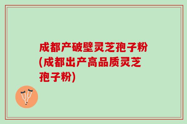 成都产破壁灵芝孢子粉(成都出产高品质灵芝孢子粉)