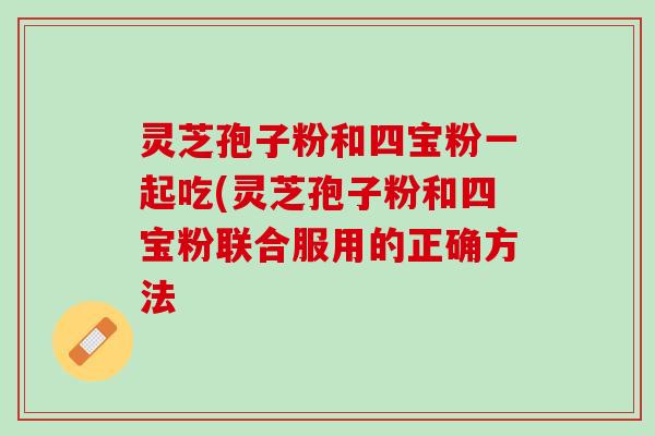 灵芝孢子粉和四宝粉一起吃(灵芝孢子粉和四宝粉联合服用的正确方法