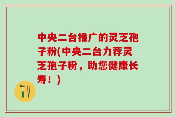 中央二台推广的灵芝孢子粉(中央二台力荐灵芝孢子粉，助您健康长寿！)